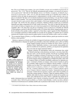 Francisco Martínez

         tros. Este es mi Nombre para siempre; éste será el Nombre con que seré recordado de generación en
         generación.” (Éx. 3:15). “Pero tú, oh Yahwéh, permanecerás para siempre, y tu memoria de genera-
         ción en generación.” (Sal 102:12) “Oh Yahwéh, eterno es tu Nombre; tu memoria, oh Yahwéh, de ge-
         neración en generación.” (Sal. 135:13) ¿De qué manera puede ser el Nombre del Creador un
         memorial a través de todas las generaciones si supuestamente se olvidó, ocultó, extravió o aun se es-
         pera su revelación? De facto es la revelación fundamental de las Escrituras. Y lo que Él ha revelado
         dádiva es para su pueblo: “Las cosas secretas pertenecen a Yahwéh nuestro Elohim, pero las reveladas
         son para nosotros y para nuestros hijos, para siempre, a fin de que cumplamos todas las palabras de
         esta Toráh.” (Dt. 29:29). Por ello, durante su ministerio, Yahshúa el Mesías enseñó que es totalmente
         imposible que algún componente de la Toráh pueda extraviarse: “De cierto os digo que hasta que pa-
         sen el cielo y la tierra, ni siquiera una yod ni una keraia pasará de la Toráh hasta que todo haya sido
         cumplido” (Mt. 5:18). Pues bien, tan sólo en el decálogo existen 8 referencias al Nombre de Yahwéh
         ¿Cómo podemos conciliar la idea del Nombre oculto si el mismo Hijo afirmó categóricamente que na-
         da de la Toráh se iba a perder, ocultar o suprimir? ¿Cómo iban a seguir vigentes los Diez Mandamien-
         tos si el Nombre memorial se había perdido en la noche de los tiempos? Es patente que el carácter
         memorial del Nombre excelso asesta un golpe mortal a la tesis del Nombre oculto o aun no revelado.
    8. “No es menester llamar al Eterno y a su Hijo mediante nombres hebreos, puesto que nosotros no somos
       hebreos, somos gentiles.”
             Quienes se apoyan en el hecho de no hablar la lengua de Israel para rechazar la doctrina del Nombre
           inadvertidamente se despojan de aquello que pretenden a todo trance defender; pues si ellos no hablan
                                      griego tampoco pueden utilizar los nombres de Jesús, Elíseo, Lucas (o
                                      Lucano), Eutico, Epafrodito, etcétera; y como secuela, nunca podrán em-
                                      plear los nombres de los patriarcas, profetas y la mayoría de los apóstoles
                                      por ser los tales de origen netamente hebreo.5
                                         Durante centurias las heterogéneas ramas del cristianismo han creído
                                      que Yahwéh actúa bajo ciertas premisas con Israel, y con otras, harto libe-
                                      rales por cierto, con las naciones gentiles. De ahí que se predique desde
                                      casi todos los pulpitos cristianos la doctrina de un Israel “espiritual” (la
                                      iglesia) y un Israel físico (el pueblo judío). Mas esa doctrina tan socorrida
                                      no está de ninguna manera respaldada por la Palabra Revelada, sobre todo
Los sellos y bullae (pegotes de
                                      en el aspecto relativo al Nombre inocultable; analícense los siguientes pa-
arcilla impresos) encontrados en
los alrededores de Jerusalén          sajes: “¡Aclamad a Elohim con alegría, toda la tierra! Cantad a la gloria
han sacado a la luz numerosos         de su Nombre; dadle la gloria en la alabanza. Decid a Elohim: “¡Cuán ad-
nombres hebreos que llevan en         mirables son tus obras! Por tu gran poder se someterán a ti tus enemigos.
su estructura el Nombre inmor-        ¡Toda la tierra te adorará y cantará a ti! ¡Cantarán a tu Nombre!” (Sal.
tal. Este por ejemplo declara:        66:1-4); “¡Cantad a Yahwéh un cántico nuevo! ¡Cantad a Yahwéh, toda la
“Perteneciente a Elishama, hijo
de Shemakjyahu” Yáhu es la
                                      tierra! Cantad a Yahwéh; bendecid su Nombre. Anunciad de día en día su
forma trílitera del nombre de         salvación. Contad entre las naciones su gloria, entre todos los pueblos sus
Yahwéh.                               maravillas; porque grande es Yahwéh, y digno de suprema alabanza. El es
                                      temible sobre todos los dioses; porque todos los dioses de los pueblos son
                                      ídolos, pero Yahwéh hizo los cielos. Gloria y esplendor hay delante de él;
           poder y hermosura hay en su santuario. Dad a Yahwéh, oh familias de pueblos, dad a Yahwéh la gloria
           y el poder. Dad a Yahwéh la gloria debida a su Nombre; traed ofrendas y venid a sus atrios; adorad a
           Yahwéh en la hermosura de la santidad; tiemble ante su presencia toda la tierra. Decid entre las nacio-

          5. Con excepción de dos discípulos, Filipos o Felipe y Andrés cuyos nombres son griegos.




    92 Los argumentos más comunmente empleados para rechazar el Nombre de Yahwéh
 