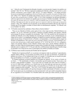 nes: “¡Yahwéh reina! Ciertamente ha afirmado el mundo, y no será movido. Juzgará a los pueblos con
   rectitud.” (Sal. 96:1-6); “Mi boca expresará la alabanza de Yahwéh: ¡Bendiga todo mortal su santo
   Nombre, eternamente y para siempre!” (Sal. 145:21). “Y le dijo el Maestro: —Vé, porque este hom-
   bre me es un instrumento escogido para llevar mi Nombre ante los gentiles, los reyes y los hijos de Is-
   rael.” (Hch. 9:15); “Simeón, ha contado cómo Elohim visitó por primera vez a los gentiles para tomar
   de entre ellos un pueblo para su Nombre.” (Hch. 15:14). Como contraparte, las naciones destinadas a
   sufrir los rigores de la ira celestial son aquellas que no invocan el Nombre inocultable: “Derrama tu
   ira sobre las naciones que no te conocen y sobre las familias que no invocan tu Nombre….” (Jer.
   10:25a); “Derrama tu ira sobre las naciones que no te conocen y sobre los reinos que no invocan tu
   Nombre.” (Sal. 79:6). Yahwéh es un ser personal, no una abstracción hierática allá en lo alto. Posee un
   Nombre que Él ha elegido y revelado, tal deseo debe ser absolutamente respetado. “Yo Yahwéh: este
   es mi Nombre” (Is. 42:8).
9. “El Nombre memorial fue cambiado a Theos (Dios) y Kurios (Señor).”
     “Pues yo soy Yahwéh tu Elohim, quien agita el mar y hace rugir sus olas; Yahwéh Sebaot es su
   Nombre.” (Is. 51:15); “Ella dará a luz un hijo; y llamarás su nombre Yahshúa, (que significa: Yahwéh
   salva) porque Él salvará a su pueblo de sus pecados.” (Mt. 1:21). De acuerdo con las Escrituras los
   nombres de Yahwéh y de su Hijo Yahshúa son conocidos por revelación, no por voluntad humana; su
   origen son los cielos, y su antigüedad sobrepasa a la edad de la creación espiritual y material. Concep-
   tuado de otra forma, el Eterno develó su Nombre a la humanidad, y no la humanidad le asignó un
   Nombre al Todopoderoso. Sólo aquel que posee autoridad, dominio, posesión, responsabilidad o pro-
   tección sobre una persona u objeto puede nombrarle, (2° S. 12:28; Sal. 49:11; Is. 4:1), verbigracia:
   Adam a los animales, Moisés a Josué; Yahwéh a Abram, Sarai, Issac y Jacob, Yahshúa a Shimón, los
   padres a sus hijos. Bajo las mismas pautas la esposa toma el nombre del marido, escrituralmente con-
   siderado como su superior (2ª P. 3:1-6); por todo ello, es bíblicamente imposible que el hombre tenga
   la autoridad o en el mejor de los casos, la prerrogativa de cambiar el Nombre al Creador.
10. “El Mesías nunca enseñó la doctrina del Nombre del Ser Supremo.”
     Yahshúa fue el supremo profeta6y en su persona convergieron todas las profecías,7 especialmente,
   aquellas dadas a Moisés: “Les levantaré un profeta como tú, de entre sus hermanos. Yo pondré mis
   palabras en su boca, y Él les hablará todo lo que yo le mande. Y al hombre que no escuche mis pala-
   bras que Él hablará en mi Nombre, yo le pediré cuentas” (Dt. 18:18,19).
     Él vertebró totalmente su misión redentora en el Nombre de Yahwéh: “Yo he venido en Nombre de
   mi Padre.... ”; “He manifestado tu Nombre a los hombres que del mundo me diste. Tuyos eran, y me
   los diste; y han guardado tu palabra.” “Ya no estoy más en el mundo; pero ellos están en el mundo, y
   yo voy a ti. Padre santo, guárdalos en tu Nombre que me has dado para que sean una cosa, así como
   nosotros lo somos. Cuando yo estaba con ellos, yo los guardaba en tu Nombre que me has dado. Y los
   cuidé, y ninguno de ellos se perdió….”(Jn. 5:43; 17:6,11,12a,26). De manera, que si el Mesías no con-
   sideró el Nombre imprescindible ¿Por qué hace hincapié en haber manifestado el Nombre a sus talmi-
   dim8 en una época que era considerado un crimen pronunciarlo? ¿Por qué cuidó la integridad religiosa
   de sus seguidores en ese Nombre? Si el Nombre había sido oculto por orden celestial ¿Por qué el


    6. Persona mediante la cual Elohim da a conocer su voluntad y propósito (Lc. 1:70; Hch. 3:18:21). Los tres elementos esenciales para de-
    mostrar las credenciales de un profeta verdadero, eran, según la Toráh: que hablara en el Nombre de Yahwéh, las predicciones se cum-
    plieran (Dt. 18:20-22) y sus profecías fomentaran la adoración verdadera y fueran en conformidad con los mandamientos del Anciano de
    Días (Dt. 13:1-4).
    7. 1ª P. 1:10-12; Rv. 19:10.
    8. Discípulos.




                                                                                                              Exposición y refutación          93
 