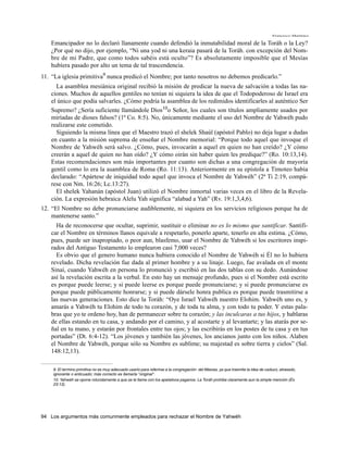 Francisco Martínez

   Emancipador no lo declaró llanamente cuando defendió la inmutabilidad moral de la Toráh o la Ley?
   ¿Por qué no dijo, por ejemplo, “Ni una yod ni una keraia pasará de la Toráh. con excepción del Nom-
   bre de mi Padre, que como todos sabéis está oculto”? Es absolutamente imposible que el Mesías
   hubíera pasado por alto un tema de tal trascendencia.
11. “La iglesia primitiva9 nunca predicó el Nombre; por tanto nosotros no debemos predicarlo.”
     La asamblea mesiánica original recibió la misión de predicar la nueva de salvación a todas las na-
   ciones. Muchos de aquellos gentiles no tenían ni siquiera la idea de que el Todopoderoso de Israel era
   el único que podía salvarles. ¿Cómo podría la asamblea de los redimidos identificarles al auténtico Ser
   Supremo? ¿Sería suficiente llamándole Dios10o Señor, los cuales son títulos ampliamente usados por
   miríadas de dioses falsos? (1ª Co. 8:5). No, únicamente mediante el uso del Nombre de Yahwéh pudo
   realizarse este cometido.
     Siguiendo la misma línea que el Maestro trazó el shelek Shaúl (apóstol Pablo) no deja lugar a dudas
   en cuanto a la misión suprema de enseñar el Nombre memorial: “Porque todo aquel que invoque el
   Nombre de Yahwéh será salvo. ¿Cómo, pues, invocarán a aquel en quien no han creído? ¿Y cómo
   creerán a aquel de quien no han oído? ¿Y cómo oirán sin haber quien les predique?” (Ro. 10:13,14).
   Estas recomendaciones son más importantes por cuanto son dichas a una congregación de mayoría
   gentil como lo era la asamblea de Roma (Ro. 11:13). Anteriormente en su epístola a Timoteo había
   declarado: “Apártese de iniquidad todo aquel que invoca el Nombre de Yahwéh” (2ª Ti 2:19, compá-
   rese con Nm. 16:26; Lc.13:27).
     El shelek Yahanán (apóstol Juan) utilizó el Nombre inmortal varias veces en el libro de la Revela-
   ción. La expresión hebraica Alelu Yah significa “alabad a Yah” (Rv. 19:1,3,4,6).
12. “El Nombre no debe pronunciarse audiblemente, ni siquiera en los servicios religiosos porque ha de
    mantenerse santo.”
     Ha de reconocerse que ocultar, suprimir, sustituir o eliminar no es lo mismo que santificar. Santifi-
   car el Nombre en términos llanos equivale a respetarlo, ponerlo aparte, tenerlo en alta estima. ¿Cómo,
   pues, puede ser inapropiado, o peor aun, blasfemo, usar el Nombre de Yahwéh si los escritores inspi-
   rados del Antiguo Testamento lo emplearon casi 7,000 veces?
     Es obvio que el genero humano nunca hubiera conocido el Nombre de Yahwéh si Él no lo hubiera
   revelado. Dicha revelación fue dada al primer hombre y a su linaje. Luego, fue avalada en el monte
   Sinaí, cuando Yahwéh en persona lo pronunció y escribió en las dos tablas con su dedo. Aunándose
   así la revelación escrita a la verbal. En esto hay un mensaje profundo, pues si el Nombre está escrito
   es porque puede leerse; y si puede leerse es porque puede pronunciarse; y si puede pronunciarse es
   porque puede públicamente honrarse; y si puede dársele honra publica es porque puede trasmitirse a
   las nuevas generaciones. Esto dice la Toráh: “Oye Israel Yahwéh nuestro Elohim. Yahwéh uno es, y
   amarás a Yahwéh tu Elohim de todo tu corazón, y de toda tu alma, y con todo tu poder. Y estas pala-
   bras que yo te ordeno hoy, han de permanecer sobre tu corazón; y las inculcaras a tus hijos, y hablaras
   de ellas estando en tu casa, y andando por el camino, y al acostarte y al levantarte; y las atarás por se-
   ñal en tu mano, y estarán por frontales entre tus ojos; y las escribirás en los postes de tu casa y en tus
   portadas” (Dt. 6:4-12). “Los jóvenes y también las jóvenes, los ancianos junto con los niños. Alaben
   el Nombre de Yahwéh, porque sólo su Nombre es sublime; su majestad es sobre tierra y cielos” (Sal.
   148:12,13).

    9. El termino primitiva no es muy adecuado usarlo para referirse a la congregación del Mesías, ya que trasmite la idea de caduco, atrasado,
    ignorante o anticuado; más correcto es llamarla "original".
    10. Yahwéh se opone rotundamente a que se le llame con los apelativos paganos. La Toráh prohibe claramente aun la simple mención (Éx.
    23:13).




94 Los argumentos más comunmente empleados para rechazar el Nombre de Yahwéh
 