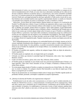 Francisco Martínez

    fería únicamente al varón y no a la mujer moabita conversa. La literatura hajálica se compone de las
    mitzvot (mandamientos) de la Toráh, así como otras leyes adicionales instituidas por los sabios de las
    diversas academias rabínicas en distintas épocas y circunstancias, más ciertas costumbres acordadas
    por el uso y el consenso general de las comunidades hebreas. Las halajot, constituyen una parte esen-
    cial de la Toráh oral, cuyo papel principal ha sido hacer aplicable la Toráh escrita a través de los cam-
    bios históricos de la sociedad israelita como aquellos experimentados durante su estadía en el desierto
    y los periodos de la conquista, los jueces, la monarquía, el exilio, el medioevo, etcétera.
       Ahora bien, ¿Existe dentro del cuerpo halajico algunas halajot con respecto a la vocalización del
    Nombre? La dificultad más evidente a la que se enfrenta este argumento radica en que es una objeción
    legal atípica. Dentro de la extensa literatura rabínica sobre halajot no existe referencia alguna a tal ha-
    lajá. La Mishná, por ejemplo, guarda silencio al respecto. Varios siglos después, el gran Maimonides
    en su Mishne Toráh dedicó un capitulo entero al Kidush ja Shem o santificación del Nombre pero no
    indicó ni por asomo que existiera alguna halajá sobre la manera en que el Nombre se articulaba en
    tiempos bíblicos o posteriores. Este hecho debe considerarse sensatamente porque las codificaciones
    escritas por este inminente juez del medioevo son consideradas enciclopédicas. Otra fuente igualmen-
    te importante es el Shuljan Aruj, (La Mesa Servida), escrito por el Rabí Yoséf Caro (1488-1575) que
    es el código oficial de la legislación judía. Tampoco menciona que existiera una halajá acerca del uso
    del Nombre.
       Pero, independientemente de esta laguna en la continuidad histórica de la halajá, tenemos en las Es-
    crituras inspiradas literalmente miles ejemplos de su usanza, de los cuales es viable extrapolar los fun-
    damentos de dicha halajá. En otras palabras, es posible reconstruirla tomando como referencia la
    forma en que el Nombre fue empleado en los tiempos bíblicos. Los resultados de este análisis a conti-
    nuación se exponen:
•   El Nombre es la palabra más sagrada y sublime de cualquier lengua. Debe ser objeto de adoración y
    respeto superlativos.
•   El Nombre puede ser empleado solo, sin ningún titulo que le acompañe.
•   Utilizado con títulos que denoten la autoridad legal del Omnipotente, tales como: Juez, Legislador,
    Redentor, etcétera.
•   Usado con títulos de realeza y gloria, tales como: Rey, Soberano, Señor, etcétera.
•   El Nombre puede ser empleado en casos donde existe una conexión trascendental entre el Eterno y un
    lugar específico. Tales como: Israel, Jerusalén, la Casa, el Templo, el Santuario, el Monte de Sion, el
    monte Sinaí, etcétera.
•   No existe pasaje alguno donde el Nombre se emplee en conjunción con el titulo Padre, Ab, Abba, etcé-
    tera. La razón es evidente: En cualquier relación filial honorable es una falta de respeto que el hijo
    llame a su progenitor por su nombre.
•   Nunca ha de pronunciarse en circunstancias donde exista el riesgo que el Nombre sagrado pueda ser
    profanado, burlado, pisoteado, corrompido o empleado en conjuros nigromantes.

14. ¿Destruye la doctrina del Nombre a las organizaciones religiosas?
      Probablemente la raíz de todos estos razonamientos es el temor a que la verdad contenida en el
    Nombre de Yahwéh lleve al caos, y consecuentemente a la destrucción de las congregaciones. Nada
    más falso, puesto que si afirmamos que la verdad destruye, confirmamos que la mentira edifica, lo
    cual es absurdo. La mentira y la verdad jamás se vieron una a la otra; ¿Cómo, entonces, podrían tener
    relaciones entre ellas? ¿Quién es más necio, el niño que teme a la obscuridad o el hombre que teme a
    la luz?




96 Los argumentos más comunmente empleados para rechazar el Nombre de Yahwéh
 