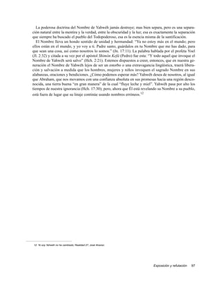 La poderosa doctrina del Nombre de Yahwéh jamás destruye; mas bien separa, pero es una separa-
ción natural entre la mentira y la verdad, entre la obscuridad y la luz; esa es exactamente la separación
que siempre ha buscado el pueblo del Todopoderoso, esa es la esencia misma de la santificación.
   El Nombre lleva un hondo sentido de unidad y hermandad: “Ya no estoy más en el mundo; pero
ellos están en el mundo, y yo voy a ti. Padre santo, guárdalos en tu Nombre que me has dado, para
que sean una cosa, así como nosotros lo somos.” (Jn. 17:11). La palabra hablada por el profeta Yoel
(Jl. 2:32) y citada a su vez por el apóstol Shimón Kefá (Pedro) fue esta: “Y todo aquel que invoque el
Nombre de Yahwéh será salvo” (Hch. 2:21). Estemos dispuestos a creer, entonces, que en nuestra ge-
neración el Nombre de Yahwéh lejos de ser un estorbo o una extravagancia lingüística, traerá libera-
ción y salvación a medida que los hombres, mujeres y niños invoquen el sagrado Nombre en sus
alabanzas, oraciones y bendiciones. ¿Cómo podemos esperar más? Yahwéh desea de nosotros, al igual
que Abraham, que nos movamos con una confianza absoluta en sus promesas hacia una región desco-
nocida, una tierra buena “en gran manera” de la cual “fluye leche y miel”. Yahwéh pasa por alto los
tiempos de nuestra ignorancia (Hch. 17:30); pero, ahora que Él está revelando su Nombre a su pueblo,
está fuera de lugar que su linaje continúe usando nombres erróneos.12




12. Yo soy Yahwéh no he cambiado, Realidad 27, José Alvarez.




                                                                              Exposición y refutación   97
 