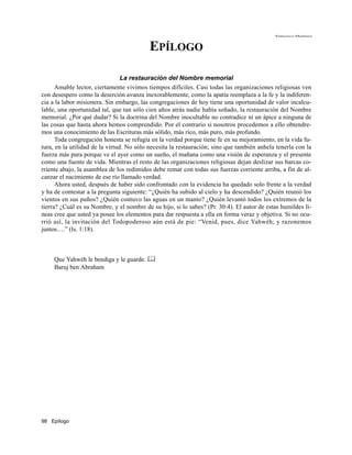 Francisco Martínez



                                          EPÍLOGO

                                 La restauración del Nombre memorial
      Amable lector, ciertamente vivimos tiempos difíciles. Casi todas las organizaciones religiosas ven
con desespero como la deserción avanza inexorablemente, como la apatía reemplaza a la fe y la indiferen-
cia a la labor misionera. Sin embargo, las congregaciones de hoy tiene una oportunidad de valor incalcu-
lable, una oportunidad tal, que tan sólo cien años atrás nadie había soñado, la restauración del Nombre
memorial. ¿Por qué dudar? Si la doctrina del Nombre inocultable no contradice ni un ápice a ninguna de
las cosas que hasta ahora hemos comprendido. Por el contrario si nosotros procedemos a ello obtendre-
mos una conocimiento de las Escrituras más sólido, más rico, más puro, más profundo.
      Toda congregación honesta se refugia en la verdad porque tiene fe en su mejoramiento, en la vida fu-
tura, en la utilidad de la virtud. No sólo necesita la restauración; sino que también anhela tenerla con la
fuerza más pura porque ve el ayer como un sueño, el mañana como una visión de esperanza y el presente
como una fuente de vida. Mientras el resto de las organizaciones religiosas dejan deslizar sus barcas co-
rriente abajo, la asamblea de los redimidos debe remar con todas sus fuerzas corriente arriba, a fin de al-
canzar el nacimiento de ese río llamado verdad.
      Ahora usted, después de haber sido confrontado con la evidencia ha quedado solo frente a la verdad
y ha de contestar a la pregunta siguiente: “¿Quién ha subido al cielo y ha descendido? ¿Quién reunió los
vientos en sus puños? ¿Quién contuvo las aguas en un manto? ¿Quién levantó todos los extremos de la
tierra? ¿Cuál es su Nombre, y el nombre de su hijo, si lo sabes? (Pr. 30:4). El autor de estas humildes lí-
neas cree que usted ya posee los elementos para dar respuesta a ella en forma veraz y objetiva. Si no ocu-
rrió así, la invitación del Todopoderoso aún está de pie: “Venid, pues, dice Yahwéh; y razonemos
juntos….” (Is. 1:18).



     Que Yahwéh le bendiga y le guarde. 
     Baruj ben Abraham




98 Epílogo
 