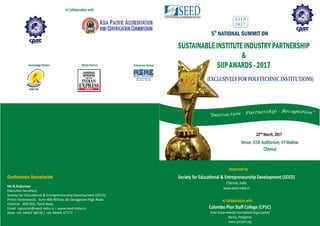 th
5 NATIONAL SUMMIT ON
SUSTAINABLE INSTITUTE INDUSTRY PARTNERSHIP
&
SIIP AWARDS - 2017
Society for Educa onal & Entrepreneurship Development (SEED)
Chennai, India
www.seed-india.in
Or anized by
22ⁿ March, 2017
Venue: ICSR Auditorium, IIT-Madras
Chennai
Conference Secretariat
SIIP
2017
th
5 Edition
Conference Secretariat
Mr.N.Rajkumar
Execu ve Secretary
Society for Educa onal & Entrepreneurship Development (SEED)
Prince Greenwood, Suite 406 Willow, 66 Vanagaram High Road
Chennai - 600 058. Tamil Nadu
Email: rajkumar@seed-india.in | www.seed-india.in
Mob: +91 94437 38526 | +91 94445 47777
Knowledge Partner
BOAT(SR)
Partners
Media Partner Enterprise Partner
(EXCLUSIVELY FOR POLYTECHNIC INSTITUTIONS)
In Collabora on with
Colombo Plan Staﬀ College (CPSC)
(Inter-Governmental Interna onal Organiza on)
Manila, Philippines
www.cpsctech.org
In Collabora on with
 