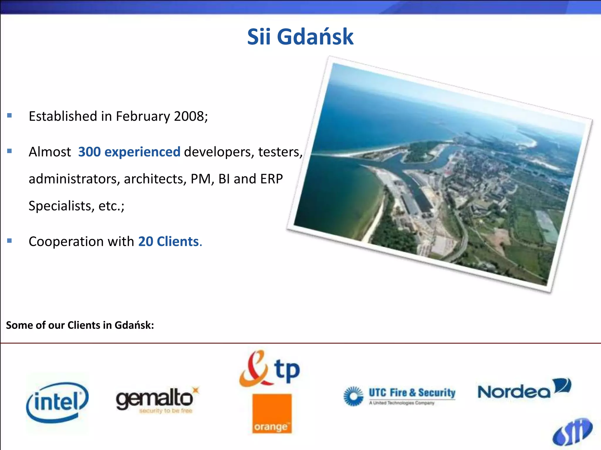 Sii Gdańsk


   Established in February 2008;

   Almost 300 experienced developers, testers,
    administrators, architects, PM, BI and ERP
    Specialists, etc.;

   Cooperation with 20 Clients.




Some of our Clients in Gdańsk:
 