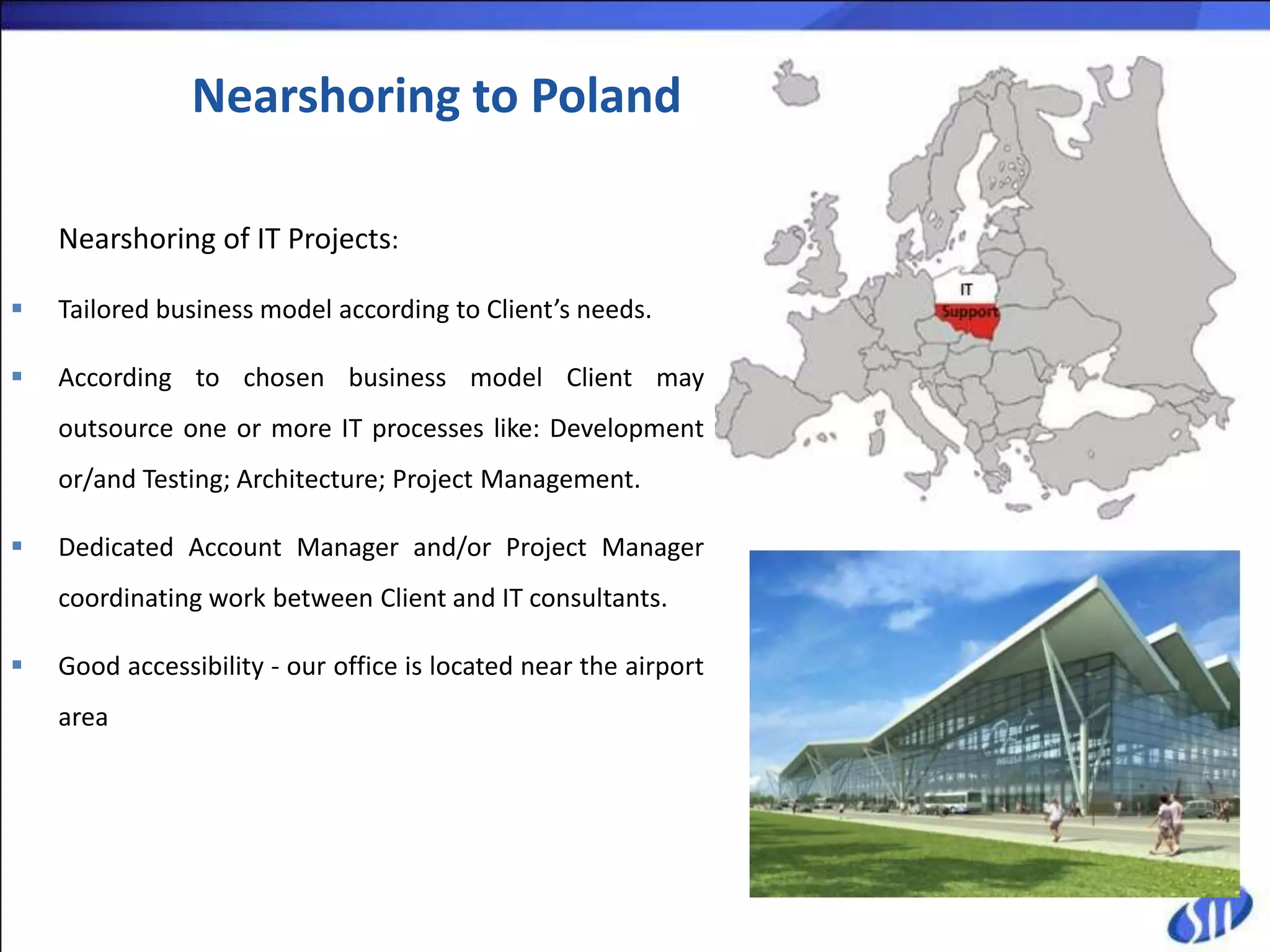 Nearshoring to Poland

    Nearshoring of IT Projects:

   Tailored business model according to Client’s needs.

   According to chosen business model Client may
    outsource one or more IT processes like: Development
    or/and Testing; Architecture; Project Management.

   Dedicated Account Manager and/or Project Manager
    coordinating work between Client and IT consultants.

   Good accessibility - our office is located near the airport
    area
 