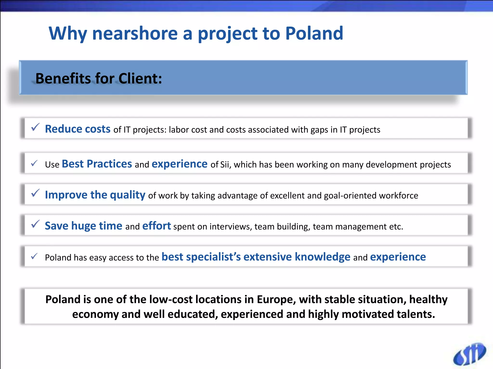 Why nearshore a project to Poland

 Benefits for Client:

 Reduce costs of IT projects: labor cost and costs associated with gaps in IT projects

 Use Best Practices and experience of Sii, which has been working on many development projects


 Improve the quality of work by taking advantage of excellent and goal-oriented workforce

 Save huge time and effort spent on interviews, team building, team management etc.

 Poland has easy access to the best specialist’s extensive knowledge and experience



   Poland is one of the low-cost locations in Europe, with stable situation, healthy
        economy and well educated, experienced and highly motivated talents.
 