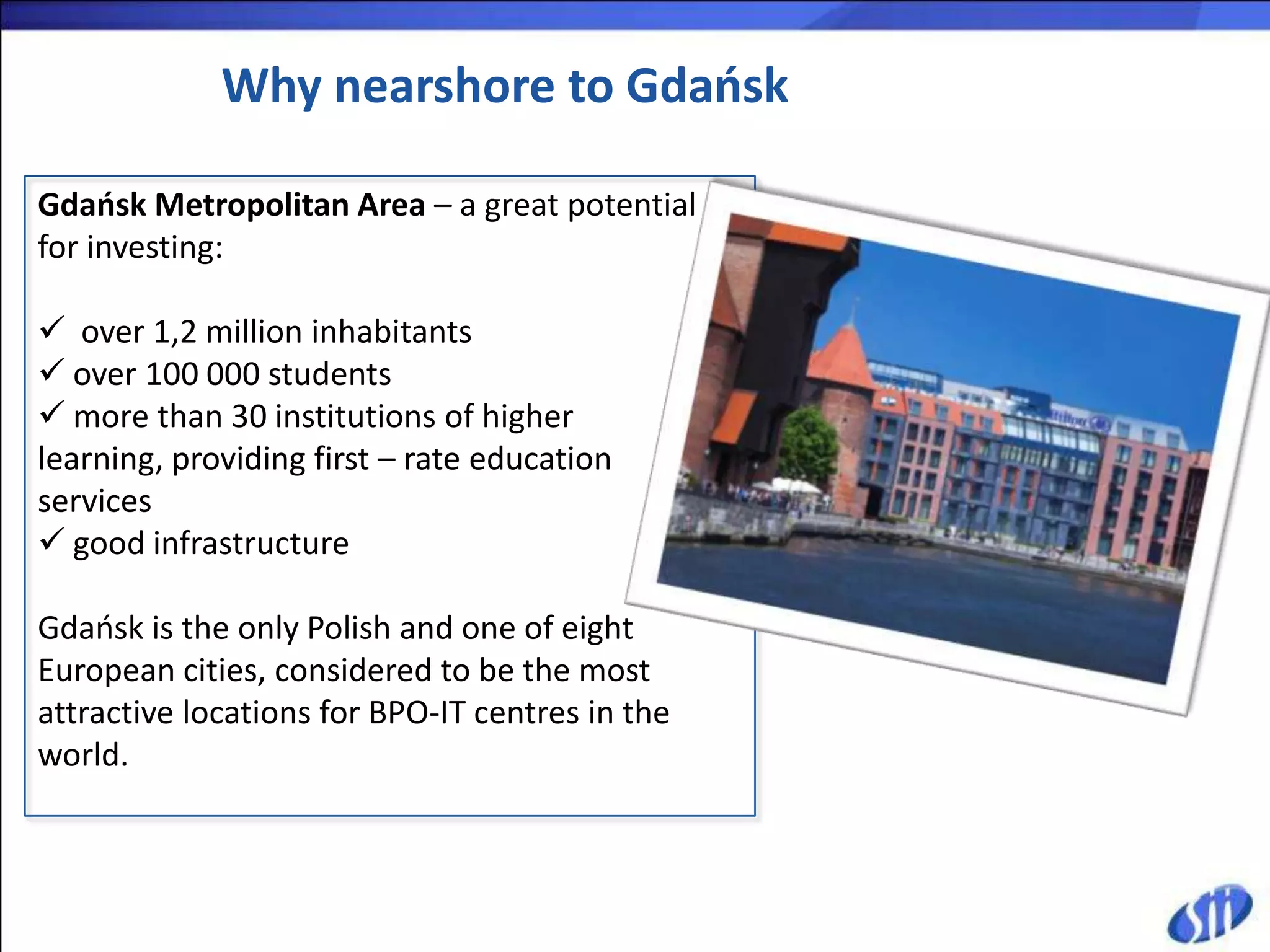 Why nearshore to Gdańsk

Gdańsk Metropolitan Area – a great potential
for investing:

 over 1,2 million inhabitants
 over 100 000 students
 more than 30 institutions of higher
learning, providing first – rate education
services
 good infrastructure

Gdaosk is the only Polish and one of eight
European cities, considered to be the most
attractive locations for BPO-IT centres in the
world.
 