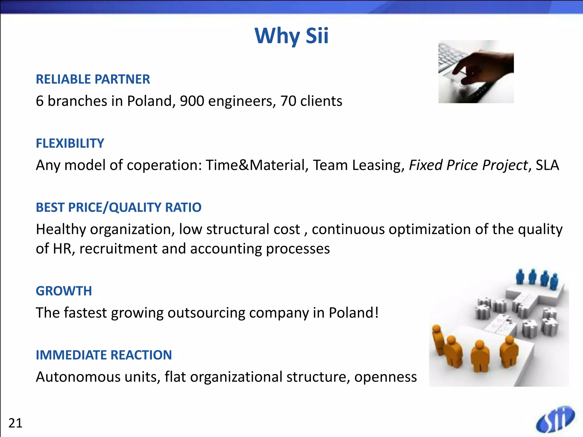 Why Sii
     RELIABLE PARTNER
     6 branches in Poland, 900 engineers, 70 clients

     FLEXIBILITY
     Any model of coperation: Time&Material, Team Leasing, Fixed Price Project, SLA

     BEST PRICE/QUALITY RATIO
     Healthy organization, low structural cost , continuous optimization of the quality
     of HR, recruitment and accounting processes

     GROWTH
     The fastest growing outsourcing company in Poland!

     IMMEDIATE REACTION
     Autonomous units, flat organizational structure, openness

21
 