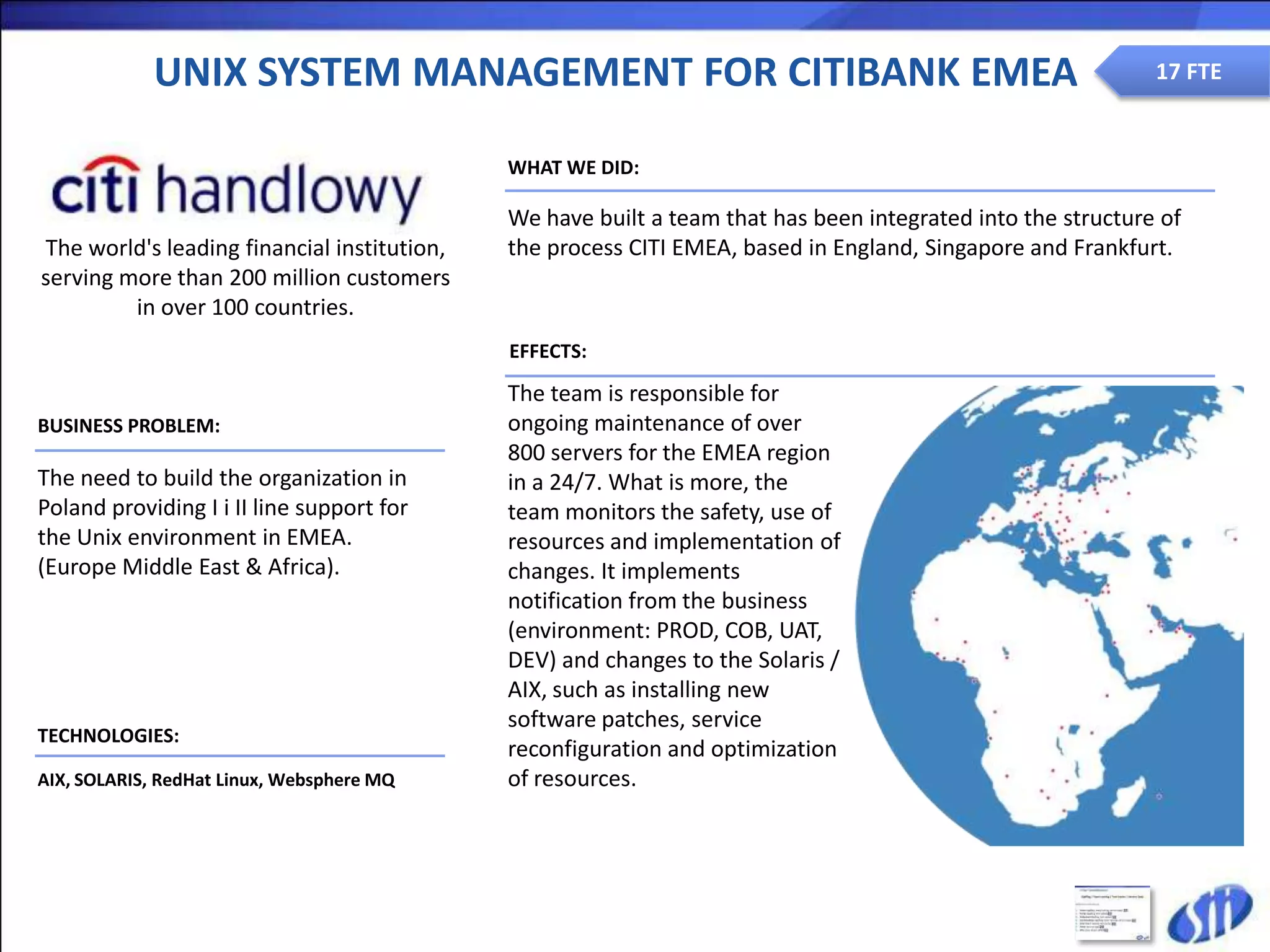 UNIX SYSTEM MANAGEMENT FOR CITIBANK EMEA                                                         17 FTE


                                             WHAT WE DID:

                                             We have built a team that has been integrated into the structure of
The world's leading financial institution,   the process CITI EMEA, based in England, Singapore and Frankfurt.
serving more than 200 million customers
         in over 100 countries.
                                             EFFECTS:

                                             The team is responsible for
BUSINESS PROBLEM:                            ongoing maintenance of over
                                             800 servers for the EMEA region
The need to build the organization in        in a 24/7. What is more, the
Poland providing I i II line support for     team monitors the safety, use of
the Unix environment in EMEA.                resources and implementation of
(Europe Middle East & Africa).               changes. It implements
                                             notification from the business
                                             (environment: PROD, COB, UAT,
                                             DEV) and changes to the Solaris /
                                             AIX, such as installing new
                                             software patches, service
TECHNOLOGIES:
                                             reconfiguration and optimization
AIX, SOLARIS, RedHat Linux, Websphere MQ     of resources.
 