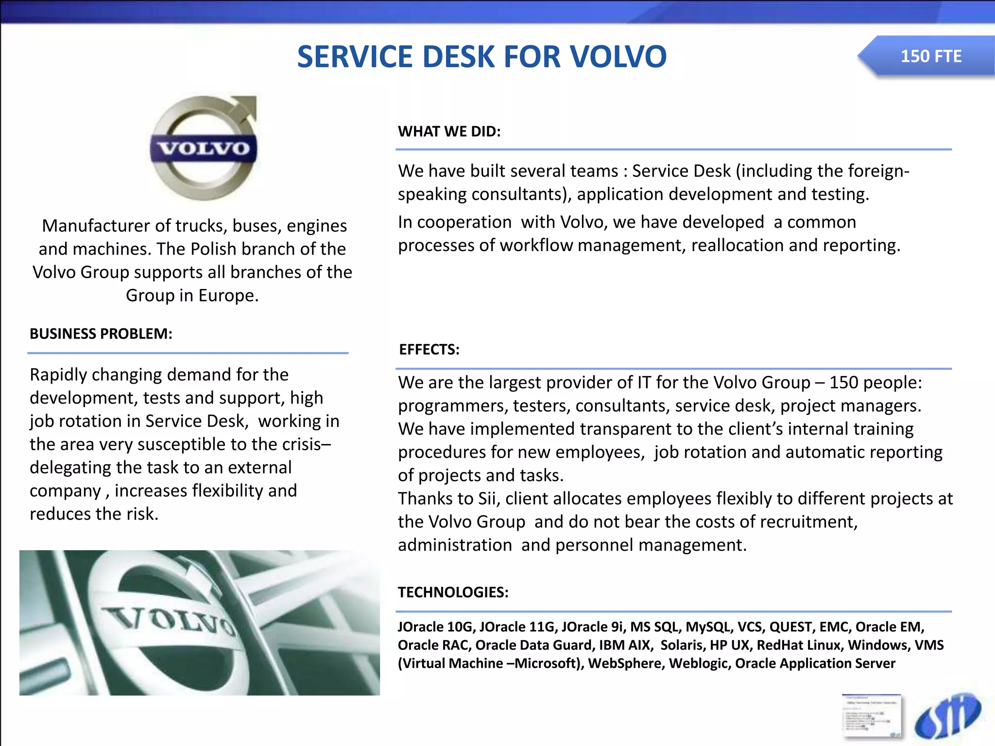 SERVICE DESK FOR VOLVO                                                              150 FTE


                                           WHAT WE DID:

                                           We have built several teams : Service Desk (including the foreign-
                                           speaking consultants), application development and testing.
 Manufacturer of trucks, buses, engines    In cooperation with Volvo, we have developed a common
 and machines. The Polish branch of the    processes of workflow management, reallocation and reporting.
Volvo Group supports all branches of the
           Group in Europe.
BUSINESS PROBLEM:
                                           EFFECTS:
Rapidly changing demand for the            We are the largest provider of IT for the Volvo Group – 150 people:
development, tests and support, high       programmers, testers, consultants, service desk, project managers.
job rotation in Service Desk, working in   We have implemented transparent to the client’s internal training
the area very susceptible to the crisis–   procedures for new employees, job rotation and automatic reporting
delegating the task to an external         of projects and tasks.
company , increases flexibility and        Thanks to Sii, client allocates employees flexibly to different projects at
reduces the risk.                          the Volvo Group and do not bear the costs of recruitment,
                                           administration and personnel management.

                                           TECHNOLOGIES:

                                           JOracle 10G, JOracle 11G, JOracle 9i, MS SQL, MySQL, VCS, QUEST, EMC, Oracle EM,
                                           Oracle RAC, Oracle Data Guard, IBM AIX, Solaris, HP UX, RedHat Linux, Windows, VMS
                                           (Virtual Machine –Microsoft), WebSphere, Weblogic, Oracle Application Server
 