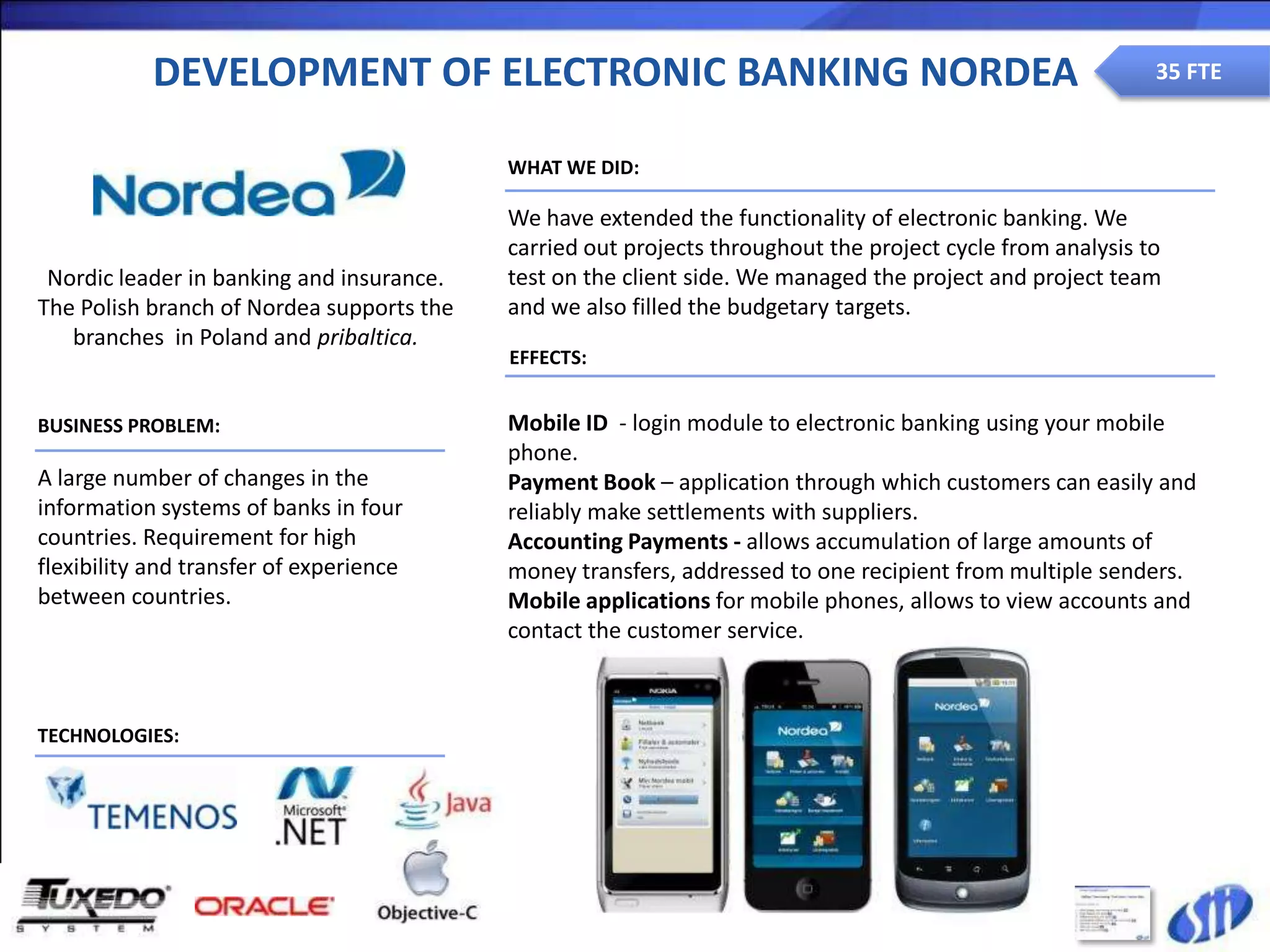 DEVELOPMENT OF ELECTRONIC BANKING NORDEA                                                         35 FTE


                                           WHAT WE DID:

                                           We have extended the functionality of electronic banking. We
                                           carried out projects throughout the project cycle from analysis to
 Nordic leader in banking and insurance.   test on the client side. We managed the project and project team
The Polish branch of Nordea supports the   and we also filled the budgetary targets.
   branches in Poland and pribaltica.
                                           EFFECTS:


BUSINESS PROBLEM:                          Mobile ID - login module to electronic banking using your mobile
                                           phone.
A large number of changes in the           Payment Book – application through which customers can easily and
information systems of banks in four       reliably make settlements with suppliers.
countries. Requirement for high            Accounting Payments - allows accumulation of large amounts of
flexibility and transfer of experience     money transfers, addressed to one recipient from multiple senders.
between countries.                         Mobile applications for mobile phones, allows to view accounts and
                                           contact the customer service.



TECHNOLOGIES:
 