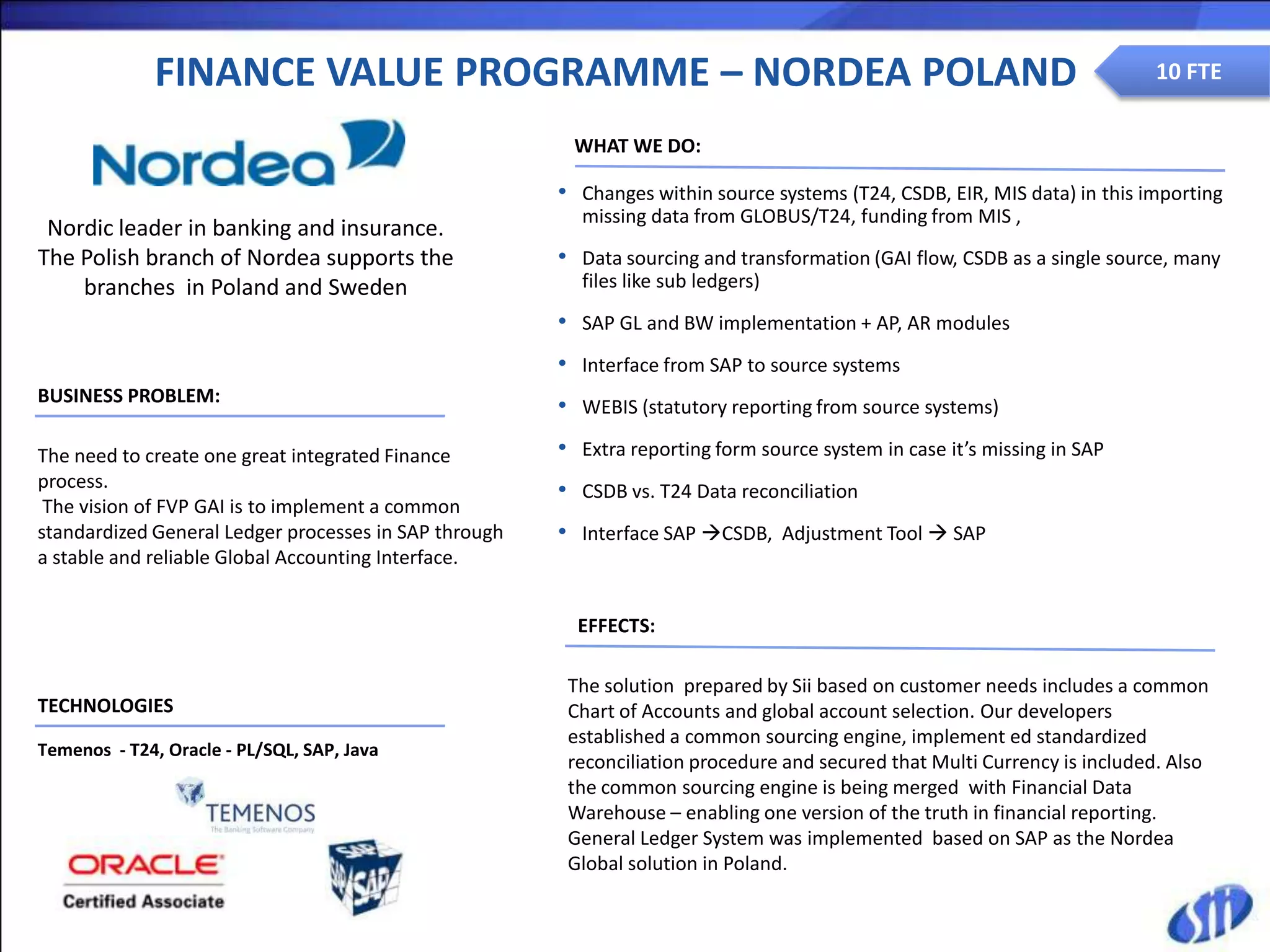 FINANCE VALUE PROGRAMME – NORDEA POLAND                                                                      10 FTE
                       Migracja Data Center
                                                        WHAT WE DO:

                                                       • Changes within source systems (T24, CSDB, EIR, MIS data) in this importing
                                                         missing data from GLOBUS/T24, funding from MIS ,
 Nordic leader in banking and insurance.
The Polish branch of Nordea supports the               • Data sourcing and transformation (GAI flow, CSDB as a single source, many
    branches in Poland and Sweden                        files like sub ledgers)
                                                       • SAP GL and BW implementation + AP, AR modules
                                                       • Interface from SAP to source systems
BUSINESS PROBLEM:
                                                       • WEBIS (statutory reporting from source systems)
The need to create one great integrated Finance        • Extra reporting form source system in case it’s missing in SAP
process.                                               • CSDB vs. T24 Data reconciliation
 The vision of FVP GAI is to implement a common
standardized General Ledger processes in SAP through   • Interface SAP CSDB, Adjustment Tool  SAP
a stable and reliable Global Accounting Interface.


                                                         EFFECTS:

                                                        The solution prepared by Sii based on customer needs includes a common
TECHNOLOGIES                                            Chart of Accounts and global account selection. Our developers
                                                        established a common sourcing engine, implement ed standardized
Temenos - T24, Oracle - PL/SQL, SAP, Java
                                                        reconciliation procedure and secured that Multi Currency is included. Also
                                                        the common sourcing engine is being merged with Financial Data
                                                        Warehouse – enabling one version of the truth in financial reporting.
                                                        General Ledger System was implemented based on SAP as the Nordea
                                                        Global solution in Poland.
 
