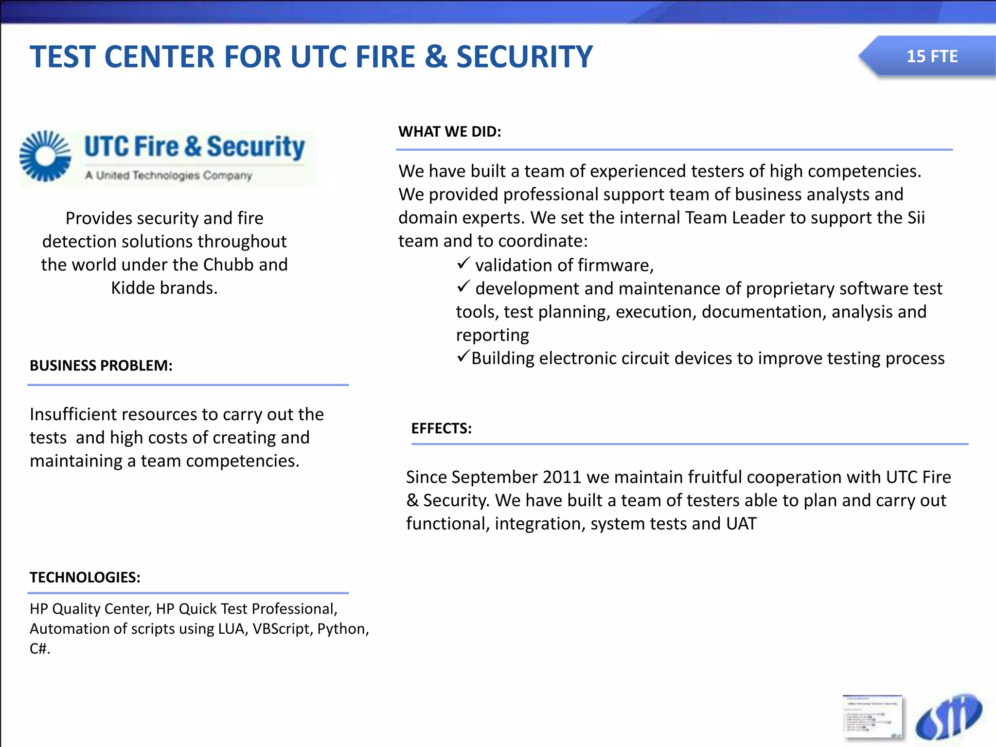 TEST CENTER FOR UTC FIRE & SECURITY                                                                                  15 FTE


                                                     WHAT WE DID:

                                                     We have built a team of experienced testers of high competencies.
                                                     We provided professional support team of business analysts and
    Provides security and fire                       domain experts. We set the internal Team Leader to support the Sii
 detection solutions throughout                      team and to coordinate:
 the world under the Chubb and                              validation of firmware,
          Kidde brands.                                     development and maintenance of proprietary software test
                                                           tools, test planning, execution, documentation, analysis and
                                                           reporting
BUSINESS PROBLEM:                                          Building electronic circuit devices to improve testing process

Insufficient resources to carry out the
                                                      EFFECTS:
tests and high costs of creating and
maintaining a team competencies.
                                                     Since September 2011 we maintain fruitful cooperation with UTC Fire
                                                     & Security. We have built a team of testers able to plan and carry out
                                                     functional, integration, system tests and UAT

TECHNOLOGIES:
HP Quality Center, HP Quick Test Professional,
Automation of scripts using LUA, VBScript, Python,
C#.
 