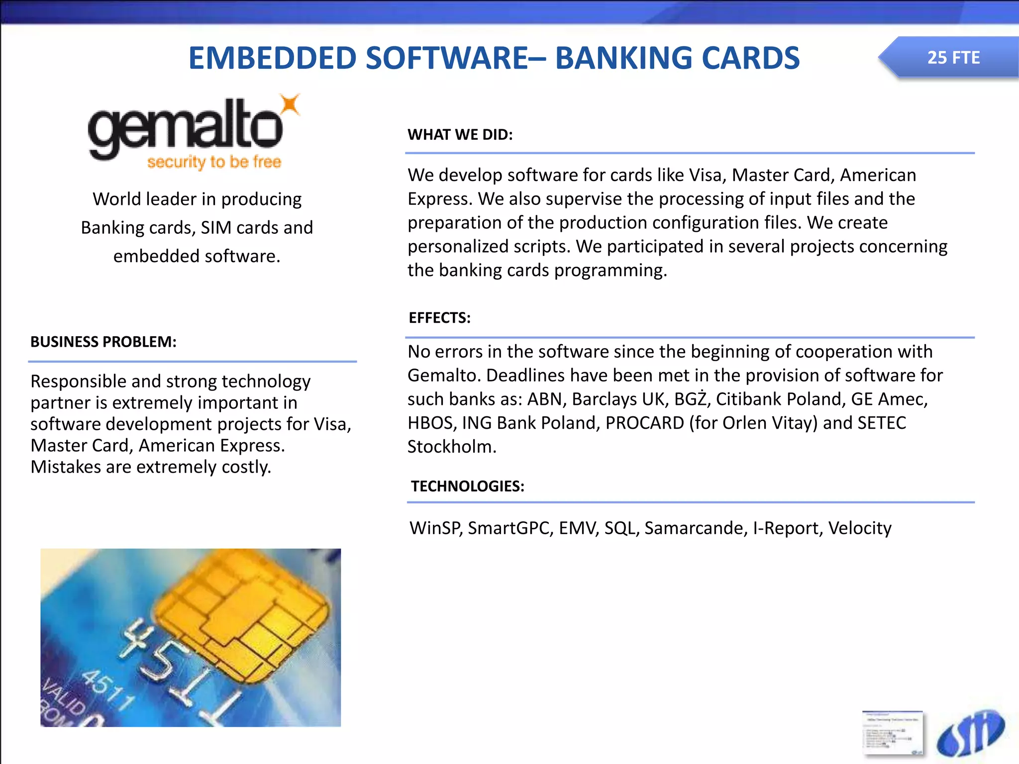 EMBEDDED SOFTWARE– BANKING CARDS                                                       25 FTE


                                          WHAT WE DID:

                                          We develop software for cards like Visa, Master Card, American
       World leader in producing          Express. We also supervise the processing of input files and the
      Banking cards, SIM cards and        preparation of the production configuration files. We create
         embedded software.               personalized scripts. We participated in several projects concerning
                                          the banking cards programming.

                                          EFFECTS:
BUSINESS PROBLEM:
                                          No errors in the software since the beginning of cooperation with
Responsible and strong technology         Gemalto. Deadlines have been met in the provision of software for
partner is extremely important in         such banks as: ABN, Barclays UK, BGŻ, Citibank Poland, GE Amec,
software development projects for Visa,   HBOS, ING Bank Poland, PROCARD (for Orlen Vitay) and SETEC
Master Card, American Express.            Stockholm.
Mistakes are extremely costly.
                                          TECHNOLOGIES:

                                          WinSP, SmartGPC, EMV, SQL, Samarcande, I-Report, Velocity
 