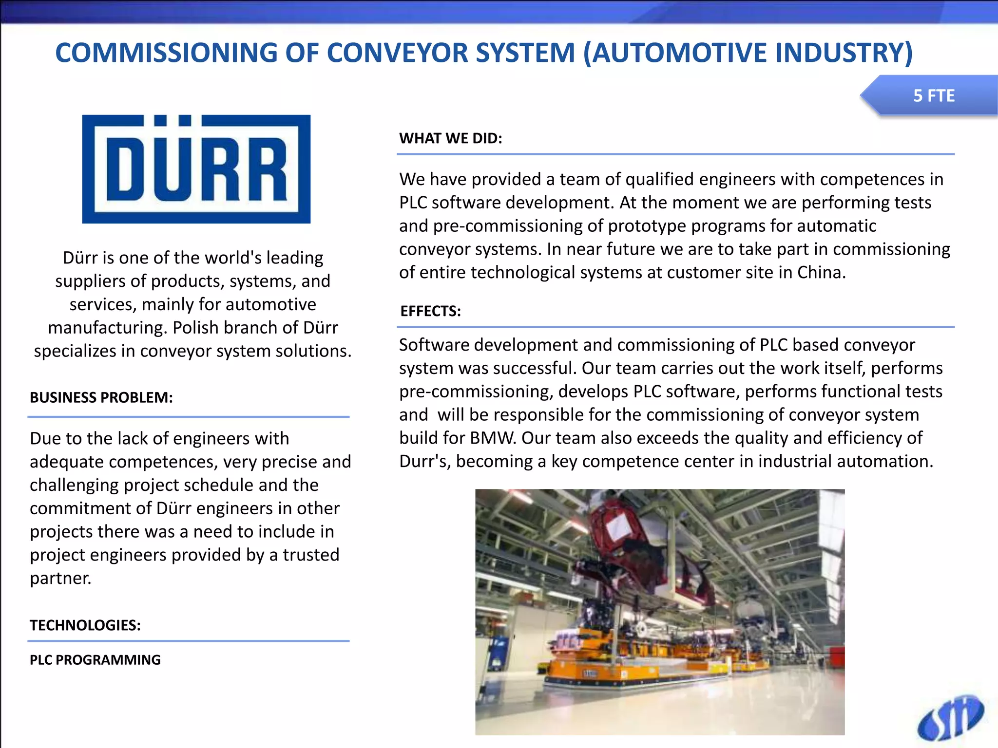 COMMISSIONING OF CONVEYOR SYSTEM (AUTOMOTIVE INDUSTRY)
                                                                                                             5 FTE

                                            WHAT WE DID:

                                            We have provided a team of qualified engineers with competences in
                                            PLC software development. At the moment we are performing tests
                                            and pre-commissioning of prototype programs for automatic
   Dürr is one of the world's leading       conveyor systems. In near future we are to take part in commissioning
  suppliers of products, systems, and       of entire technological systems at customer site in China.
    services, mainly for automotive         EFFECTS:
  manufacturing. Polish branch of Dürr
specializes in conveyor system solutions.   Software development and commissioning of PLC based conveyor
                                            system was successful. Our team carries out the work itself, performs
BUSINESS PROBLEM:                           pre-commissioning, develops PLC software, performs functional tests
                                            and will be responsible for the commissioning of conveyor system
Due to the lack of engineers with           build for BMW. Our team also exceeds the quality and efficiency of
adequate competences, very precise and      Durr's, becoming a key competence center in industrial automation.
challenging project schedule and the
commitment of Dürr engineers in other
projects there was a need to include in
project engineers provided by a trusted
partner.

TECHNOLOGIES:

PLC PROGRAMMING
 