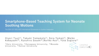 Smartphone-Based Teaching System for Neonate
Soothing Motions
Hiyo ri Tsuji 1 ) , Takumi Yamamo to 1 ), So ra Yamaji 2 ) , Maiko
K o bayashi 3 ), K yo shiro Sasaki 4 ) ,No riko Aso 2 ) , Yuta Sugiura 1 )
1 ) K e i o U n i v e r s i t y , 2 ) K a n a g a w a U n i v e r s i t y , 3 ) W a s e d a
U n i v e r s i t y , 4 ) K a n s a i U n i v e r s i t y
The 2024 16th IEEE/SICE International Symposium on System Integration
 