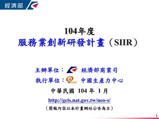 104年度
服務業創新研發計畫（SIIR）
主辦單位： 經濟部商業司
執行單位： 中國生產力中心
中華民國 104 年 1 月
http://gcis.nat.gov.tw/neo-s/
（簡報內容以本計畫網站公告為主）
1
 