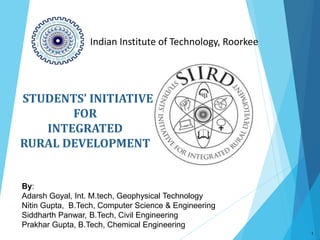 STUDENTS’ INITIATIVE
FOR
INTEGRATED
RURAL DEVELOPMENT
1
Indian Institute of Technology, Roorkee
By:
Adarsh Goyal, Int. M.tech, Geophysical Technology
Nitin Gupta, B.Tech, Computer Science & Engineering
Siddharth Panwar, B.Tech, Civil Engineering
Prakhar Gupta, B.Tech, Chemical Engineering
 