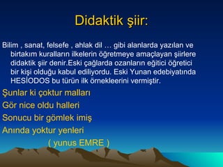 Didaktik şiir: Bilim , sanat, felsefe , ahlak dil … gibi alanlarda yazılan ve birtakım kuralların ilkelerin öğretmeye amaçlayan şiirlere didaktik şiir denir.Eski çağlarda ozanların eğitici öğretici bir kişi olduğu kabul ediliyordu. Eski Yunan edebiyatında HESİODOS bu türün ilk örnekleerini vermiştir. Şunlar ki çoktur malları Gör nice oldu halleri  Sonucu bir gömlek imiş Anında yoktur yenleri ( yunus EMRE ) 