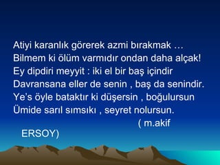 Atiyi karanlık görerek azmi bırakmak … Bilmem ki ölüm varmıdır ondan daha alçak! Ey dipdiri meyyit : iki el bir baş içindir Davransana eller de senin , baş da senindir. Ye’s öyle bataktır ki düşersin , boğulursun  Ümide sarıl sımsıkı , seyret nolursun. ( m.akif ERSOY) 