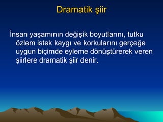 Dramatik şiir İnsan yaşamının değişik boyutlarını, tutku özlem istek kaygı ve korkularını gerçeğe uygun biçimde eyleme dönüştürerek veren şiirlere dramatik şiir denir. 