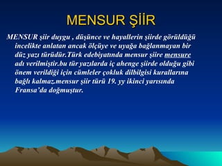 MENSUR ŞİİR MENSUR şiir duygu , düşünce ve hayallerin şiirde görüldüğü incelikte anlatan ancak ölçüye ve uyağa bağlanmayan bir düz yazı türüdür.Türk edebiyatında mensur şiire  mensure  adı verilmiştir.bu tür   yazılarda iç ahenge şiirde olduğu gibi önem verildiği için cümleler çokluk dilbilgisi kurallarına bağlı kalmaz.mensur şiir türü 19. yy ikinci yarısında Fransa’da doğmuştur. 