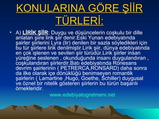 KONULARINA GÖRE ŞİİR TÜRLERİ: A)  LİRİK ŞİİR : Duygu ve düşüncelerin coşkulu bir dille anlatan şiire lirik şiir denir.Eski Yunan edebiyatında şairler şiirlerini Lyra (lir) denilen bir sazla söyledikleri için bu tür şiirlere lirik denilmiştir.Lirik şiir, dünya edebiyatında en çok işlenen ve sevilen şiir türüdür.Lirik şiirler insan yüreğine seslenen , okunduğunda insanı duygulandıran , coşkulandıran şiirlerdir.Batı edebiyatında Rönesans devrim şairlerinin ( PETRERCA,RONSARD) daha sonra da ilke olarak içe dönüklüğü benimseyen romantik şairlerin ( Lamartine ,Hugo, Goethe, Schiller) duygusal ve öznel bir nitelik gösteren şiirlerin bu türün başarılı örnekleridir. www.edebiyatogretmeni.net 