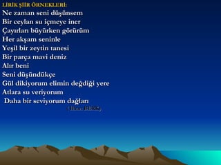 LİRİK ŞİİR ÖRNEKLERİ: Ne zaman seni düşünsem  Bir ceylan su içmeye iner Çayırları büyürken görürüm Her akşam seninle  Yeşil bir zeytin tanesi Bir parça mavi deniz Alır beni Seni düşündükçe Gül dikiyorum elimin değdiği yere  Atlara su veriyorum Daha bir seviyorum dağları  ( İlhan BERK) 