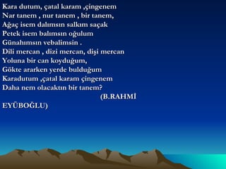 Kara dutum, çatal karam ,çingenem Nar tanem , nur tanem , bir tanem, Ağaç isem dalımsın salkım saçak  Petek isem balımsın oğulum Günahımsın vebalimsin . Dili mercan , dizi mercan, dişi mercan Yoluna bir can koyduğum, Gökte ararken yerde bulduğum Karadutum ,çatal karam çingenem  Daha nem olacaktın bir tanem? (B.RAHMİ EYÜBOĞLU) 