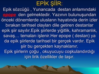 EPİK ŞİİR: Epik sözcüğü , Yunancada  destan anlamındaki  epope   den gelmektedir. Yazının bulunuşundan önceki dönemlerde ulusların hayatında derin izler bırakan tarihsel olayları dile getiren destanlar epik şiir sayılır.Epik şiirlerde yiğitlik, kahramanlık, savaş… temaları işlenir.Her epope ( destan) ya da epik şiirlerde tarihsel bir gerçek vardır. Epik şiir bu gerçekten kaynaklanır. Epik şiirlerin çoğu , okuyucuyu coşkulandırdığı için lirik özellikler de taşır. 