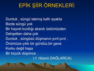 EPİK ŞİİR ÖRNEKLERİ: Durduk , süngü takmış kafir ayakta Bizde süngü yok Bir hayret kızıllığı akardı üstümüzden  Dehşetten daha çok  Durduk , süngüsü düşmanın pırıl pırıl , Önümüze çıktı bir gündüz,bir gece  Korku değil haşa  Bir büyük düşünce . ( f. Hüsnü DAĞLARCA) 