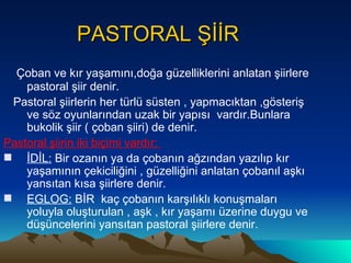 PASTORAL ŞİİR Çoban ve kır yaşamını,doğa güzelliklerini anlatan şiirlere pastoral şiir denir. Pastoral şiirlerin her türlü süsten , yapmacıktan ,gösteriş ve söz oyunlarından uzak bir yapısı  vardır.Bunlara bukolik şiir ( çoban şiiri) de denir. Pastoral şiirin iki biçimi vardır:  İDİL:  Bir ozanın ya da çobanın ağzından yazılıp kır yaşamının çekiciliğini , güzelliğini anlatan çobanıl aşkı yansıtan kısa şiirlere denir. EGLOG:  BİR  kaç çobanın karşılıklı konuşmaları yoluyla oluşturulan , aşk , kır yaşamı üzerine duygu ve düşüncelerini yansıtan pastoral şiirlere denir. 