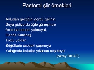 Pastoral şiir örnekleri Avludan geçtiğini gördü gelinin  Suya gidiyordu öğle güneşinde  Ardında bebesi yalınayak Geride Karabaş Tozlu yoldan  Söğütlerin oradaki çeşmeye Yalağında bulutlar yıkanan çeşmeye (oktay RIFAT) 