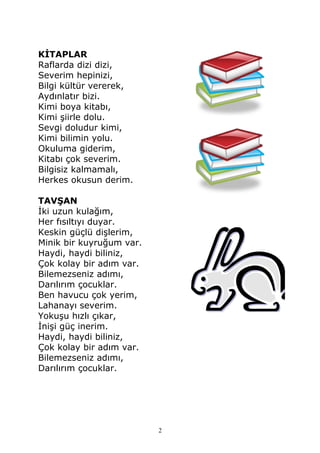 KİTAPLAR
Raflarda dizi dizi,
Severim hepinizi,
Bilgi kültür vererek,
Aydınlatır bizi.
Kimi boya kitabı,
Kimi şiirle dolu.
Sevgi doludur kimi,
Kimi bilimin yolu.
Okuluma giderim,
Kitabı çok severim.
Bilgisiz kalmamalı,
Herkes okusun derim.
TAVŞAN
İki uzun kulağım,
Her fısıltıyı duyar.
Keskin güçlü dişlerim,
Minik bir kuyruğum var.
Haydi, haydi biliniz,
Çok kolay bir adım var.
Bilemezseniz adımı,
Darılırım çocuklar.
Ben havucu çok yerim,
Lahanayı severim.
Yokuşu hızlı çıkar,
İnişi güç inerim.
Haydi, haydi biliniz,
Çok kolay bir adım var.
Bilemezseniz adımı,
Darılırım çocuklar.
2
 