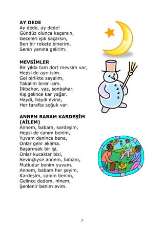AY DEDE
Ay dede, ay dede!
Gündüz olunca kaçarsın,
Geceleri ışık saçarsın,
Ben bir rokete binerim,
Senin yanına gelirim.
MEVSİMLER
Bir yılda tam dört mevsim var,
Hepsi de ayrı isim.
Gel birlikte sayalım,
Takalım birer isim.
İlkbahar, yaz, sonbahar,
Kış gelince kar yağar.
Haydi, haydi evine,
Her tarafta soğuk var.
ANNEM BABAM KARDEŞİM
(AİLEM)
Annem, babam, kardeşim,
Hepsi de canım benim,
Yuvam denince bana,
Onlar gelir aklıma.
Başarırsak bir işi,
Onlar kucaklar bizi,
Sevinçliyse annem, babam,
Mutludur benim yuvam.
Annem, babam her şeyim,
Kardeşim, canım benim,
Gelince dedem, ninem,
Şenlenir benim evim.
3
 