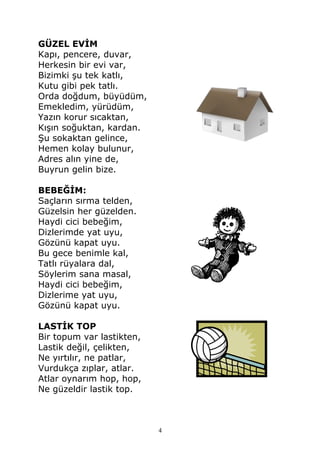 GÜZEL EVİM
Kapı, pencere, duvar,
Herkesin bir evi var,
Bizimki şu tek katlı,
Kutu gibi pek tatlı.
Orda doğdum, büyüdüm,
Emekledim, yürüdüm,
Yazın korur sıcaktan,
Kışın soğuktan, kardan.
Şu sokaktan gelince,
Hemen kolay bulunur,
Adres alın yine de,
Buyrun gelin bize.
BEBEĞİM:
Saçların sırma telden,
Güzelsin her güzelden.
Haydi cici bebeğim,
Dizlerimde yat uyu,
Gözünü kapat uyu.
Bu gece benimle kal,
Tatlı rüyalara dal,
Söylerim sana masal,
Haydi cici bebeğim,
Dizlerime yat uyu,
Gözünü kapat uyu.
LASTİK TOP
Bir topum var lastikten,
Lastik değil, çelikten,
Ne yırtılır, ne patlar,
Vurdukça zıplar, atlar.
Atlar oynarım hop, hop,
Ne güzeldir lastik top.
4
 