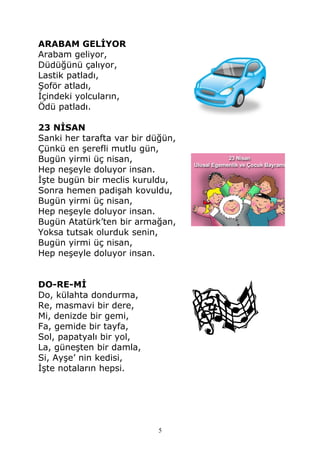 ARABAM GELİYOR
Arabam geliyor,
Düdüğünü çalıyor,
Lastik patladı,
Şoför atladı,
İçindeki yolcuların,
Ödü patladı.
23 NİSAN
Sanki her tarafta var bir düğün,
Çünkü en şerefli mutlu gün,
Bugün yirmi üç nisan,
Hep neşeyle doluyor insan.
İşte bugün bir meclis kuruldu,
Sonra hemen padişah kovuldu,
Bugün yirmi üç nisan,
Hep neşeyle doluyor insan.
Bugün Atatürk’ten bir armağan,
Yoksa tutsak olurduk senin,
Bugün yirmi üç nisan,
Hep neşeyle doluyor insan.
DO-RE-Mİ
Do, külahta dondurma,
Re, masmavi bir dere,
Mi, denizde bir gemi,
Fa, gemide bir tayfa,
Sol, papatyalı bir yol,
La, güneşten bir damla,
Si, Ayşe’ nin kedisi,
İşte notaların hepsi.
5
 
