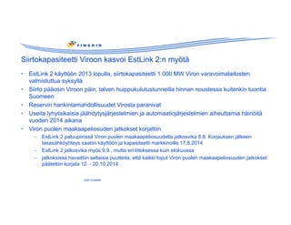 Siirtokapasiteetti Viroon kasvoi EstLink 2:n myötä 
• EstLink 2 käyttöön 2013 lopulla, siirtokapasiteetti 1 000 MW Viron varavoimalaitosten 
valmistuttua syksyllä 
• Siirto pääosin Viroon päin, talven huippukulutustunneilla hinnan noustessa kuitenkin tuontia 
Suomeen 
• Reservin hankintamahdollisuudet Virosta paranivat 
• Useita lyhytaikaisia jäähdytysjärjestelmien ja automaatiojärjestelmien aiheuttamia häiriöitä 
vuoden 2014 aikana 
• Viron puolen maakaapeliosuden jatkokset korjattiin 
– EstLink 2 paluupiirissä Viron puolen maakaapeliosuudella jatkosvika 8.8. Korjauksen jälkeen 
tasasähköyhteys saatiin käyttöön ja kapasiteetti markkinoille 17.8.2014 
– EstLink 2 jatkosvika myös 9.9., mutta eri liitoksessa kuin elokuussa 
– jatkoksissa havaittiin sellaisia puutteita, että kaikki loput Viron puolen maakaapeliosuuden jatkokset 
päätettiin korjata 12. - 20.10.2014 
Jyrki Uusitalo 
 