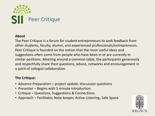 Peer CritiqueAboutThe Peer Critique is a forum for student entrepreneurs to seek feedback from other students, faculty, alumni, and experienced professionals/entrepreneurs.  Peer Critique is founded on the notion that the most useful ideas and suggestions often come from people who have been in or are currently in similar positions. Meeting around a common table, the participants generously and respectfully share their questions, advice, networks and encouragement in a spirit of collegial collaboration. The Critique:  Advance Preparation – project update, discussion questions