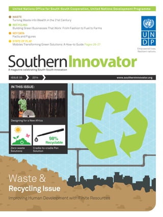 United Nations Office for South-South Cooperation, United Nations Development Programme
A magazine celebrating South-South innovation
ISSUE 05 2014 www.southerninnovator.org
Empowered lives.
Resilient nations.
Cradle-to-cradle Pen
Solution
Designing for a New Africa
Zero-waste
Solutions
IN THIS ISSUE:
Waste &
Improving Human Development with Finite Resources
Recycling Issue
WASTE
RECYCLING
KEYDATA
Facts and Figures
STATE OF PLAY
98%
Recyclable
Turning Waste into Wealth in the 21st Century
Building Green Businesses That Work: From Fashion to Fuel to Farms
Mobiles Transforming Green Solutions: A How-to Guide Pages 26-27
 
