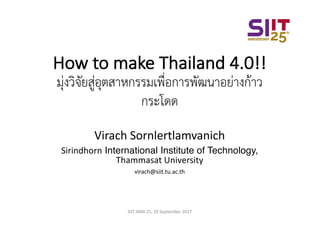 How	to	make	Thailand	4.0!!
มุ่งวิจัยสู่อุตสาหกรรมเพื่อการพัฒนาอย่างก้าว
กระโดด
Virach	Sornlertlamvanich
Sirindhorn International Institute of Technology,
Thammasat University
virach@siit.tu.ac.th
SIIT	ANN-25,	29	September	2017
 