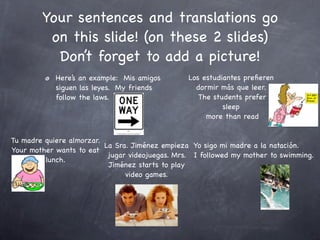 Your sentences and translations go
         on this slide! (on these 2 slides)
          Don’t forget to add a picture!
            Here’s an example: Mis amigos        Los estudiantes preﬁeren
            siguen las leyes. My friends           dormir más que leer.
            follow the laws.                        The students prefer
                                                           sleep
                                                      more than read


Tu madre quiere almorzar.
                          La Sra. Jiménez empieza Yo sigo mi madre a la natación.
Your mother wants to eat
                           jugar videojuegas. Mrs. I followed my mother to swimming.
         lunch.
                           Jiménez starts to play
                                video games.
 