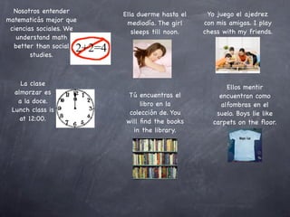 Nosotros entender      Ella duerme hasta el    Yo juego el ajedrez
matematicás mejor que     mediodía. The girl    con mis amigas. I play
 ciencias sociales. We      sleeps till noon.   chess with my friends.
   understand math
  better than social
        studies.



    La clase
                                                       Ellos mentir
  almorzar es              Tú encuentras el          encuentran como
   a la doce.                  libro en la           alfombras en el
 Lunch class is            colección de. You        suelo. Boys lie like
    at 12:00.             will ﬁnd the books       carpets on the ﬂoor.
                            in the library.
 