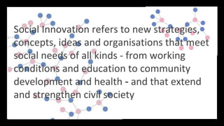 Social Innovation refers to new strategies,
concepts, ideas and organisations that meet
social needs of all kinds - from working
conditions and education to community
development and health - and that extend
and strengthen civil society
 