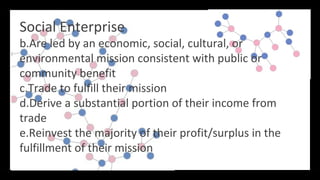 Social Enterprise
b.Are led by an economic, social, cultural, or
environmental mission consistent with public or
community benefit
c.Trade to fulfill their mission
d.Derive a substantial portion of their income from
trade
e.Reinvest the majority of their profit/surplus in the
fulfillment of their mission
 