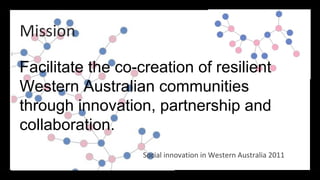 Mission

Facilitate the co-creation of resilient
Western Australian communities
through innovation, partnership and
collaboration.
                   Social innovation in Western Australia 2011
 