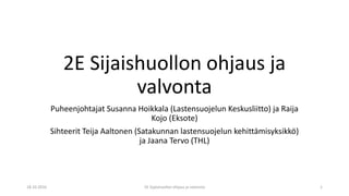 2E Sijaishuollon ohjaus ja
valvonta
Puheenjohtajat Susanna Hoikkala (Lastensuojelun Keskusliitto) ja Raija
Kojo (Eksote)
Sihteerit Teija Aaltonen (Satakunnan lastensuojelun kehittämisyksikkö)
ja Jaana Tervo (THL)
18.10.2016 2E Sijaishuollon ohjaus ja valvonta 1
 