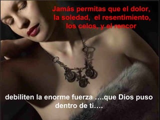 Jamás permitas que el dolor,
             la soledad, el resentimiento,
                 los celos, y el rencor




debiliten la enorme fuerza ….que Dios puso
                dentro de ti….
 