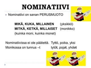 NOMINATIIVI


Nominatiivi on sanan PERUSMUOTO

MIKÄ, KUKA, MILLAINEN
(yksikkö)
MITKÄ, KETKÄ, MILLAISET (monikko)
(kuinka moni, kuinka monet)
Nominatiivissa ei ole päätettä. Tyttö, poika, yksi
Monikossa on tunnus –t
tytöt, pojat, yhdet

 