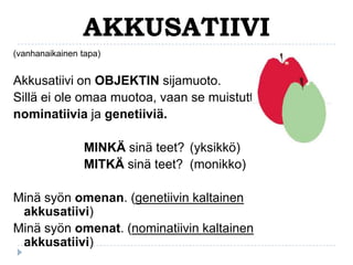AKKUSATIIVI
(vanhanaikainen tapa)

Akkusatiivi on OBJEKTIN sijamuoto.
Sillä ei ole omaa muotoa, vaan se muistuttaa
nominatiivia ja genetiiviä.

MINKÄ sinä teet? (yksikkö)
MITKÄ sinä teet? (monikko)
Minä syön omenan. (genetiivin kaltainen
akkusatiivi)
Minä syön omenat. (nominatiivin kaltainen
akkusatiivi)

 